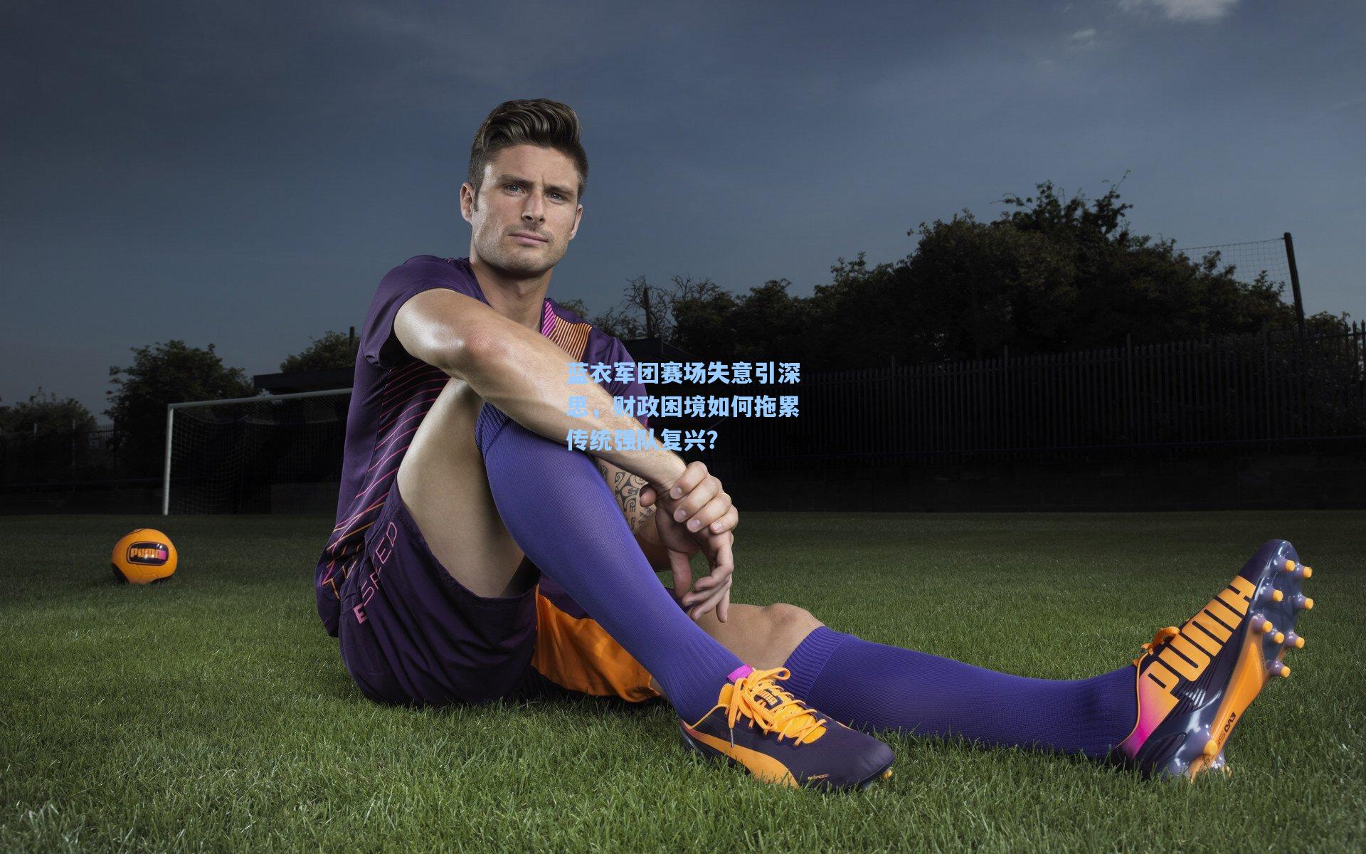 蓝衣军团赛场失意引深思，财政困境如何拖累传统强队复兴？